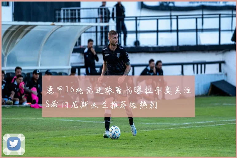 意甲16轮无进球隆戈曝拉齐奥关注S希门尼斯米兰推荐给热刺