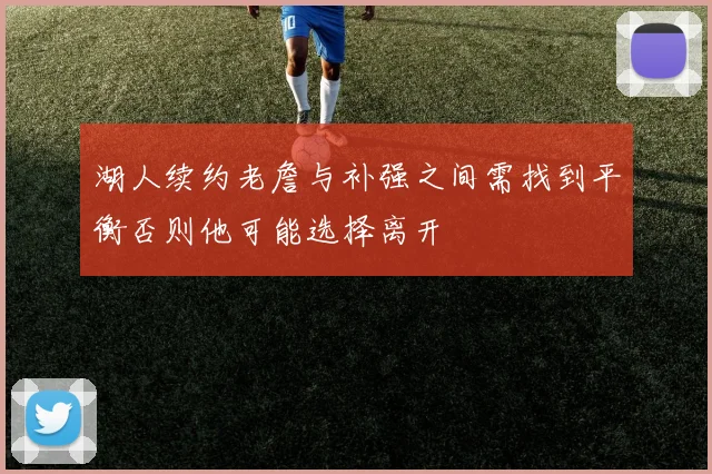 湖人续约老詹与补强之间需找到平衡否则他可能选择离开