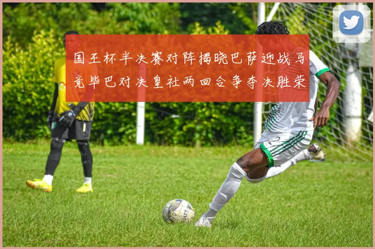 国王杯半决赛对阵揭晓巴萨迎战马竞毕巴对决皇社两回合争夺决胜荣耀