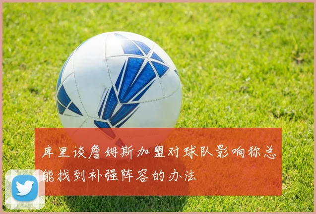 库里谈詹姆斯加盟对球队影响称总能找到补强阵容的办法