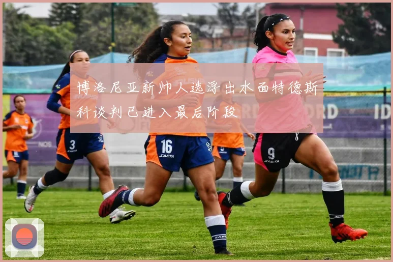 博洛尼亚新帅人选浮出水面特德斯科谈判已进入最后阶段