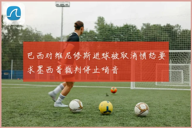 巴西对维尼修斯进球被取消愤怒要求墨西哥裁判停止哨音