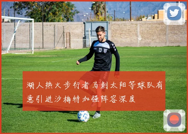湖人热火步行者马刺太阳等球队有意引进沙梅特加强阵容深度