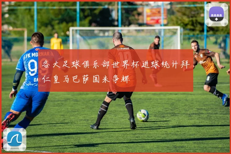 各大足球俱乐部世界杯进球统计拜仁皇马巴萨国米争辉