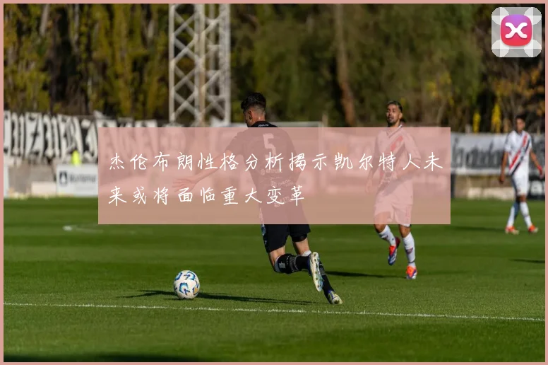 杰伦布朗性格分析揭示凯尔特人未来或将面临重大变革
