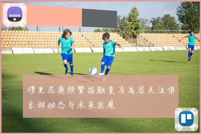 穆里尼奥频繁接触皇马高层关注俱乐部动态与未来发展