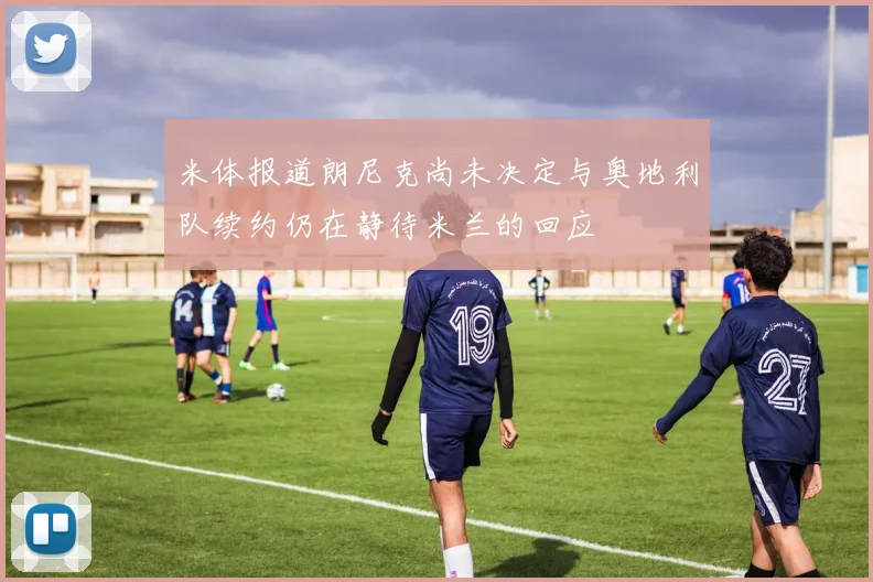 米体报道朗尼克尚未决定与奥地利队续约仍在静待米兰的回应