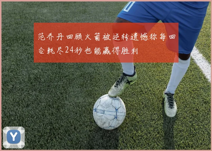 范乔丹回顾火箭被逆转遗憾称每回合耗尽24秒也能赢得胜利