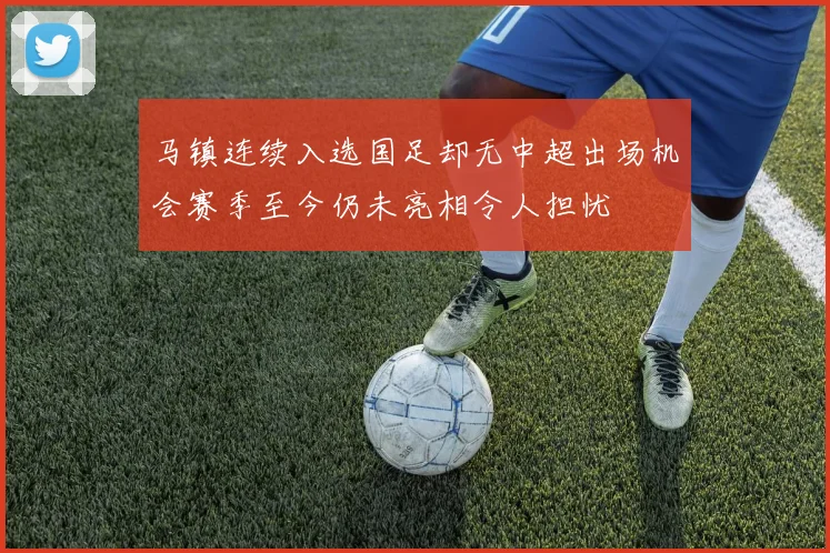 马镇连续入选国足却无中超出场机会赛季至今仍未亮相令人担忧