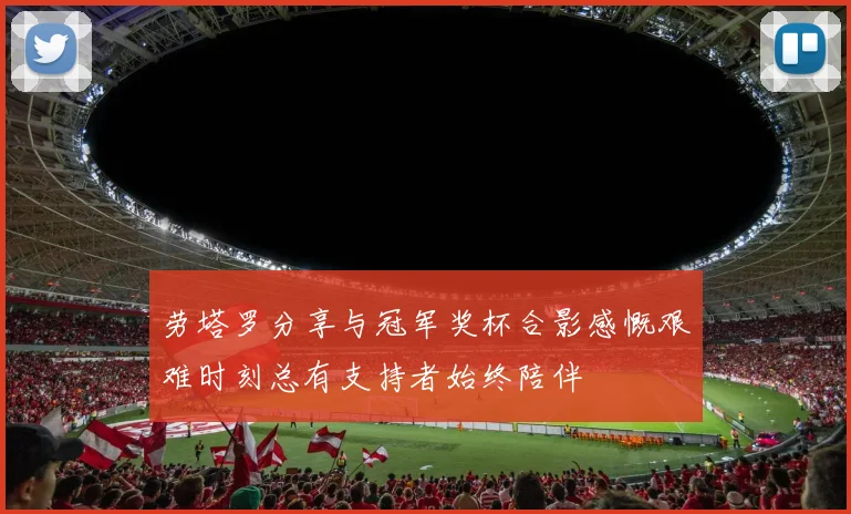 劳塔罗分享与冠军奖杯合影感慨艰难时刻总有支持者始终陪伴