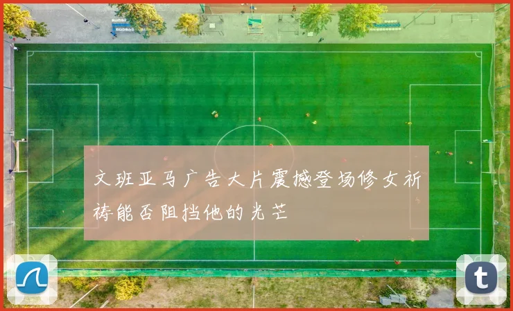 文班亚马广告大片震撼登场修女祈祷能否阻挡他的光芒