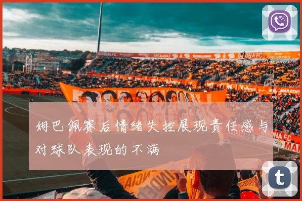姆巴佩赛后情绪失控展现责任感与对球队表现的不满