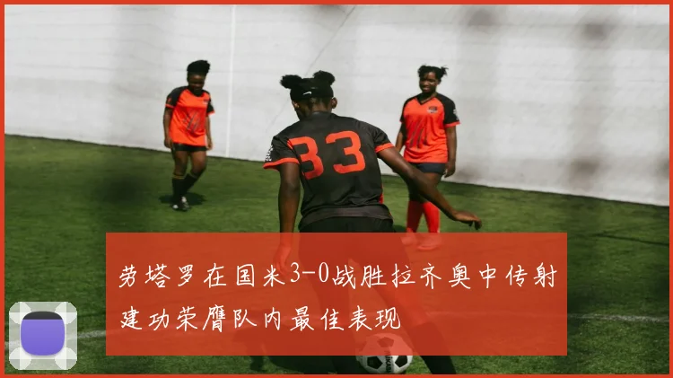 劳塔罗在国米3-0战胜拉齐奥中传射建功荣膺队内最佳表现