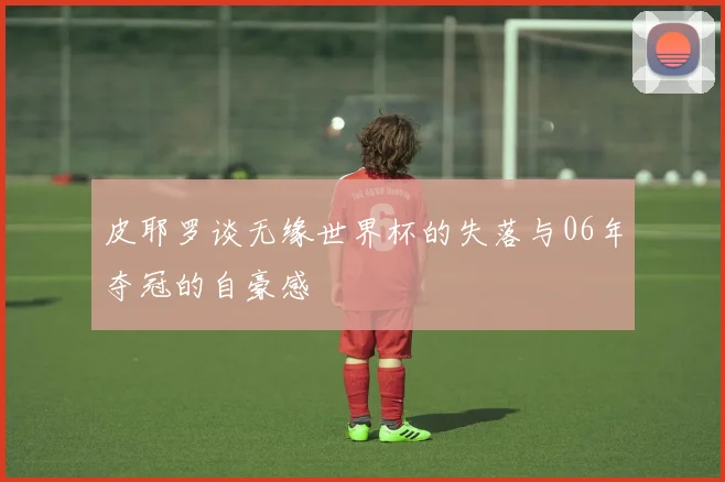 皮耶罗谈无缘世界杯的失落与06年夺冠的自豪感