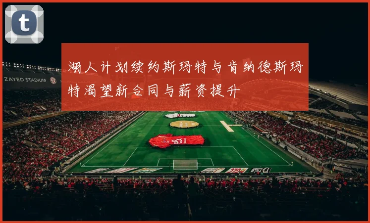 湖人计划续约斯玛特与肯纳德斯玛特渴望新合同与薪资提升