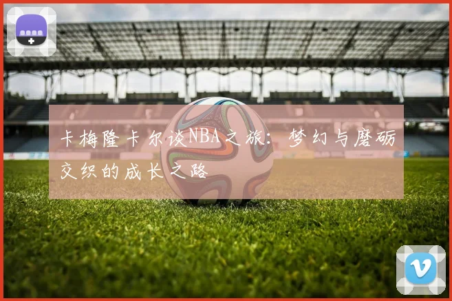 卡梅隆卡尔谈NBA之旅：梦幻与磨砺交织的成长之路