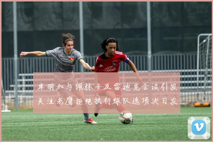 库明加与佩林卡及雷迪克会谈引发关注老鹰拒绝执行球队选项次日发生