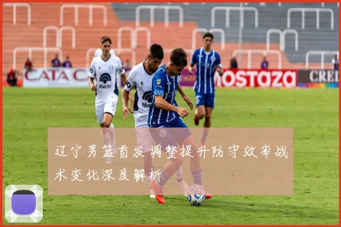 辽宁男篮首发调整提升防守效率战术变化深度解析