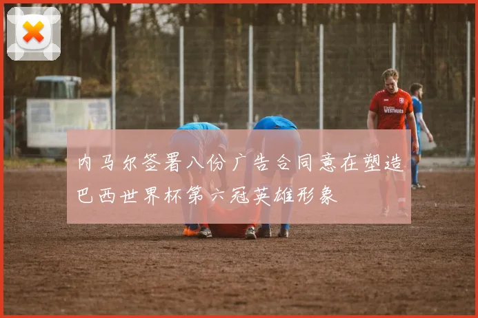 内马尔签署八份广告合同意在塑造巴西世界杯第六冠英雄形象