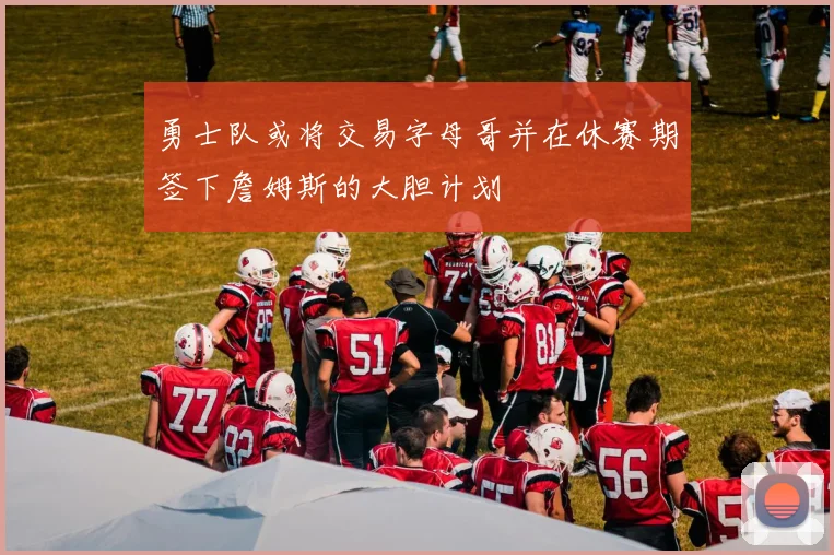 勇士队或将交易字母哥并在休赛期签下詹姆斯的大胆计划
